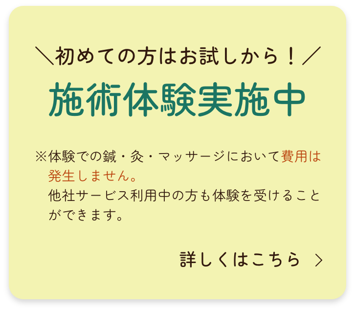 ＼初めての方はお試しから！／
施術体験実施中
※体験での鍼・灸・マッサージにおいて費用は発生しません。 
　他社サービス利用中の方も体験を受けることができます。
詳しくはこちら｜MAHALO訪問鍼灸マッサージ院